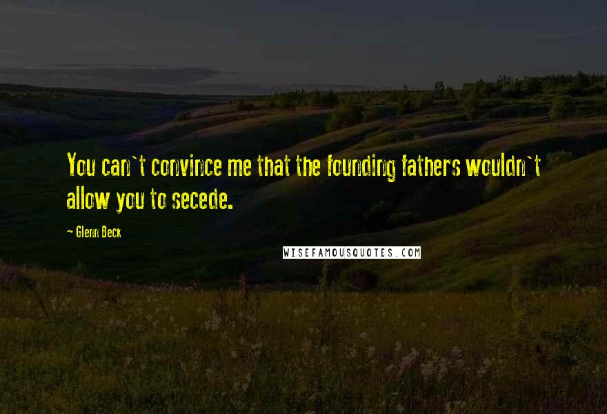Glenn Beck Quotes: You can't convince me that the founding fathers wouldn't allow you to secede.