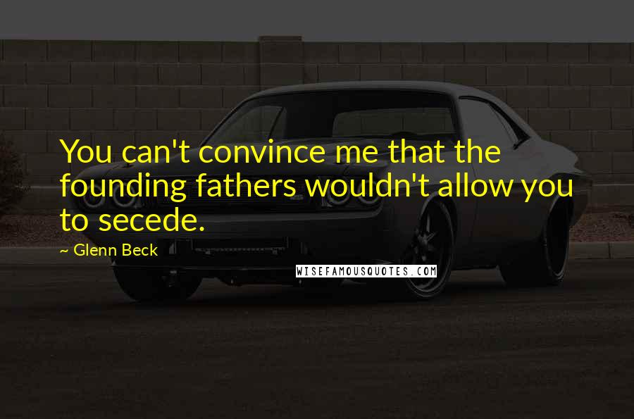 Glenn Beck Quotes: You can't convince me that the founding fathers wouldn't allow you to secede.