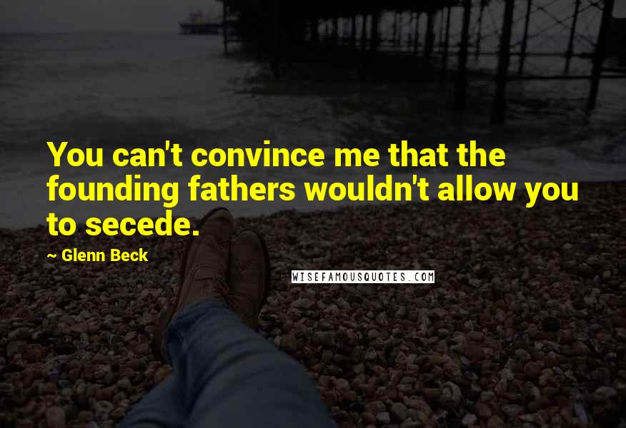 Glenn Beck Quotes: You can't convince me that the founding fathers wouldn't allow you to secede.