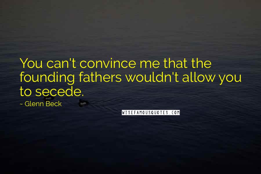 Glenn Beck Quotes: You can't convince me that the founding fathers wouldn't allow you to secede.