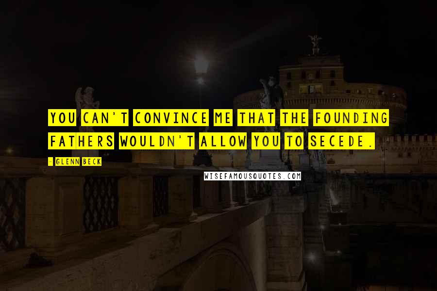 Glenn Beck Quotes: You can't convince me that the founding fathers wouldn't allow you to secede.