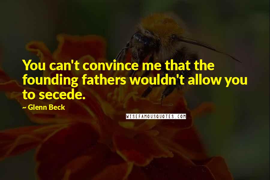 Glenn Beck Quotes: You can't convince me that the founding fathers wouldn't allow you to secede.