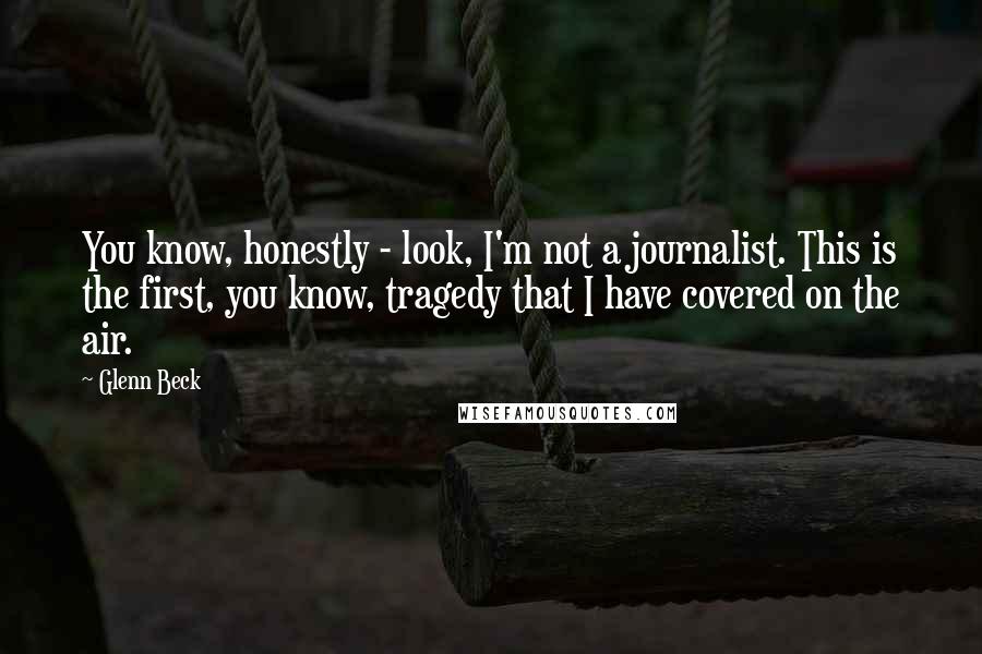 Glenn Beck Quotes: You know, honestly - look, I'm not a journalist. This is the first, you know, tragedy that I have covered on the air.