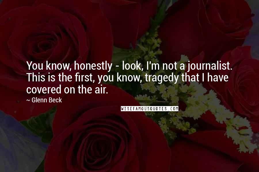 Glenn Beck Quotes: You know, honestly - look, I'm not a journalist. This is the first, you know, tragedy that I have covered on the air.
