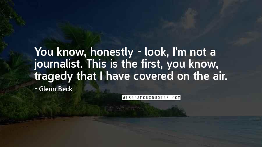 Glenn Beck Quotes: You know, honestly - look, I'm not a journalist. This is the first, you know, tragedy that I have covered on the air.