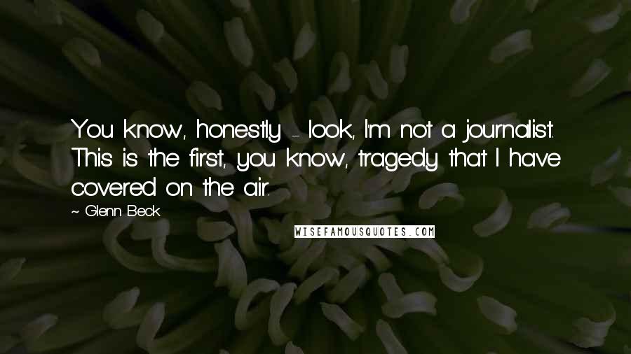 Glenn Beck Quotes: You know, honestly - look, I'm not a journalist. This is the first, you know, tragedy that I have covered on the air.