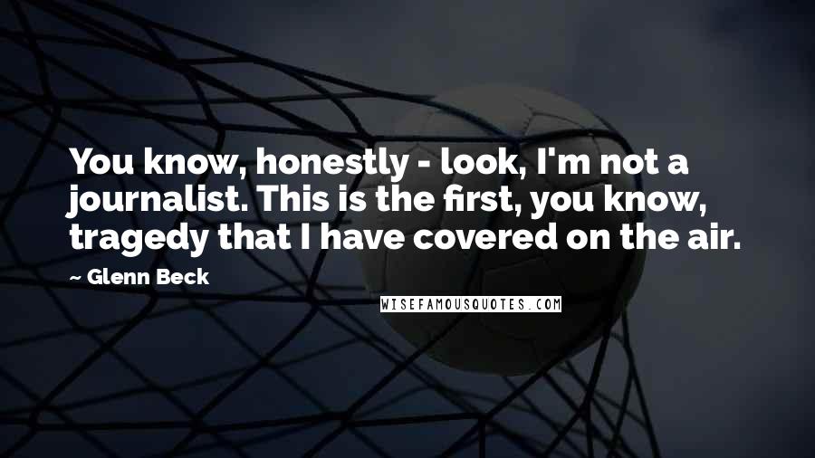 Glenn Beck Quotes: You know, honestly - look, I'm not a journalist. This is the first, you know, tragedy that I have covered on the air.