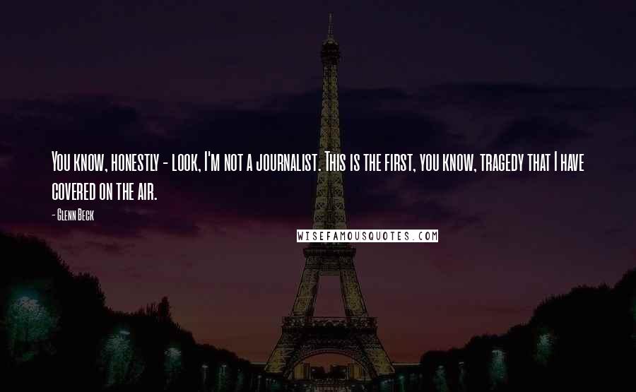 Glenn Beck Quotes: You know, honestly - look, I'm not a journalist. This is the first, you know, tragedy that I have covered on the air.