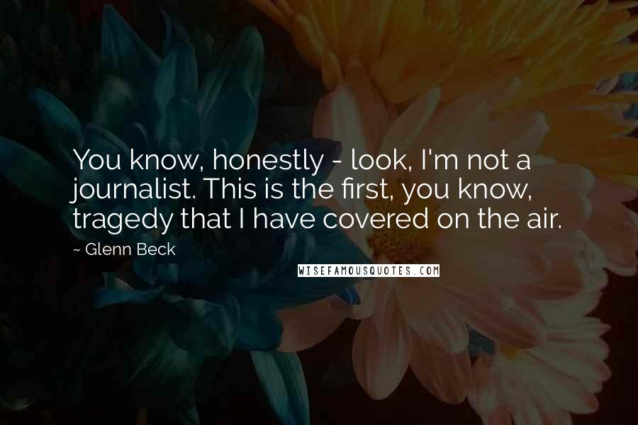 Glenn Beck Quotes: You know, honestly - look, I'm not a journalist. This is the first, you know, tragedy that I have covered on the air.