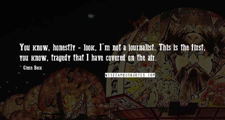 Glenn Beck Quotes: You know, honestly - look, I'm not a journalist. This is the first, you know, tragedy that I have covered on the air.