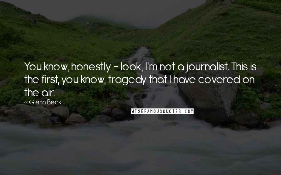 Glenn Beck Quotes: You know, honestly - look, I'm not a journalist. This is the first, you know, tragedy that I have covered on the air.