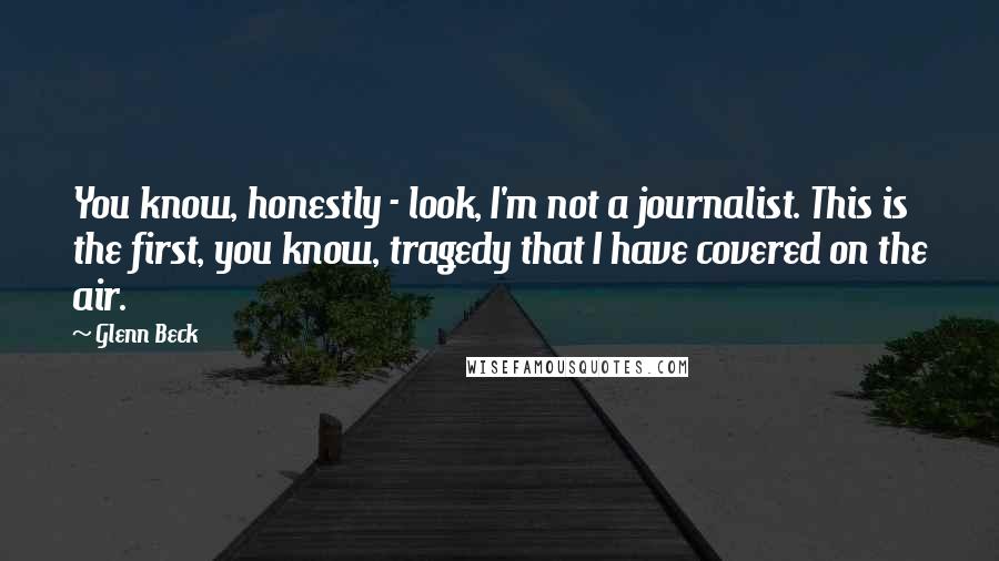 Glenn Beck Quotes: You know, honestly - look, I'm not a journalist. This is the first, you know, tragedy that I have covered on the air.