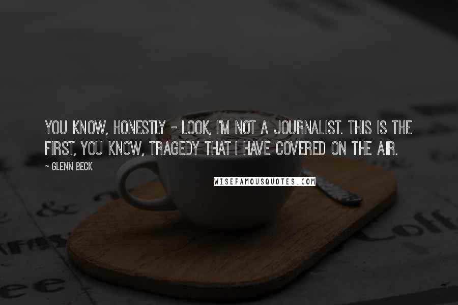 Glenn Beck Quotes: You know, honestly - look, I'm not a journalist. This is the first, you know, tragedy that I have covered on the air.