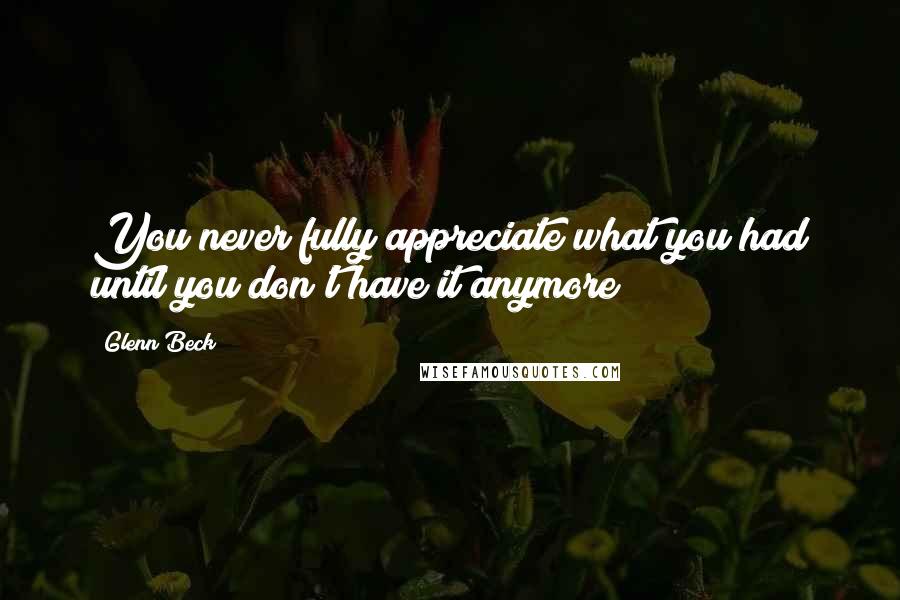 Glenn Beck Quotes: You never fully appreciate what you had until you don't have it anymore