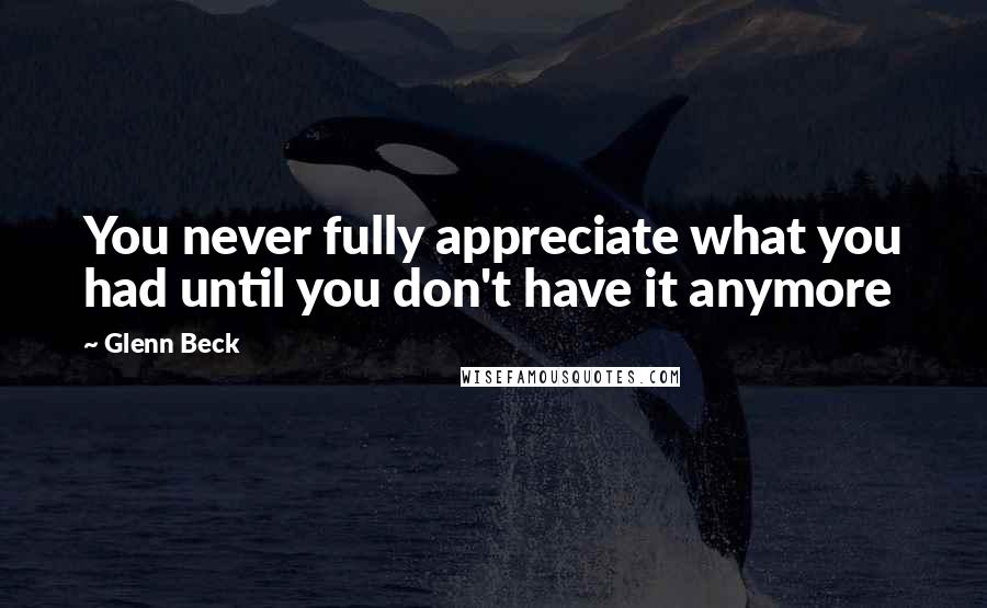 Glenn Beck Quotes: You never fully appreciate what you had until you don't have it anymore