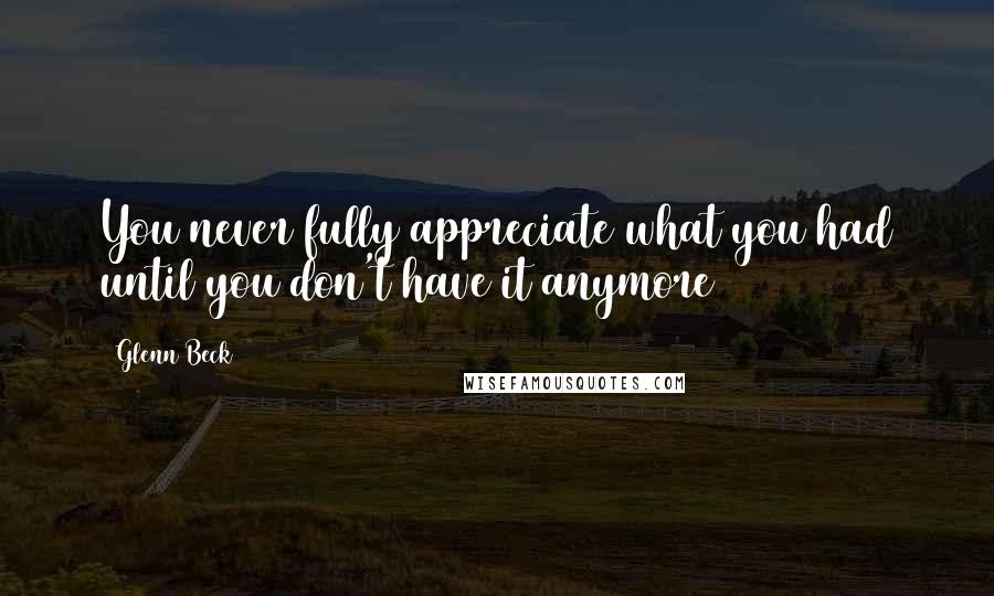 Glenn Beck Quotes: You never fully appreciate what you had until you don't have it anymore