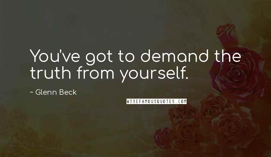 Glenn Beck Quotes: You've got to demand the truth from yourself.