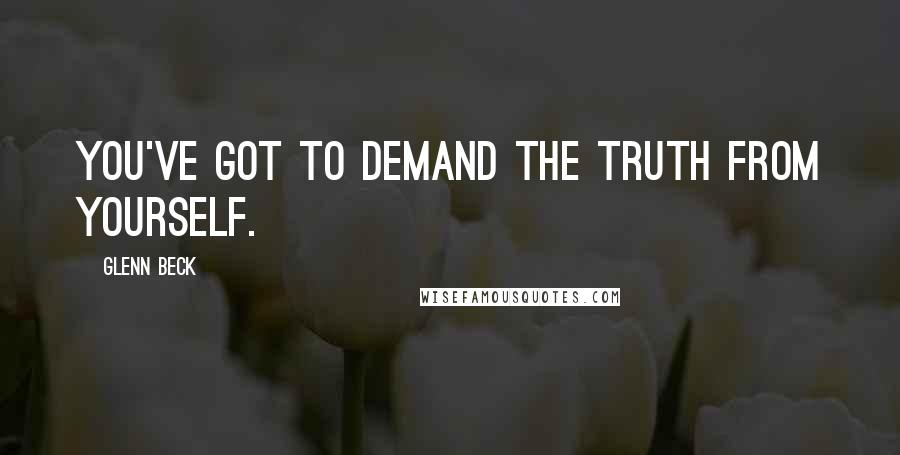 Glenn Beck Quotes: You've got to demand the truth from yourself.