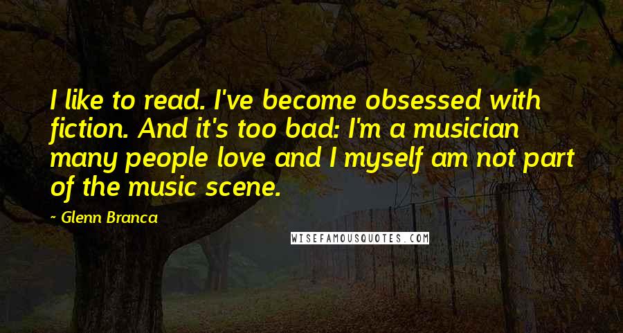 Glenn Branca Quotes: I like to read. I've become obsessed with fiction. And it's too bad: I'm a musician many people love and I myself am not part of the music scene.