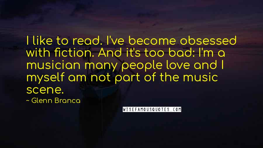 Glenn Branca Quotes: I like to read. I've become obsessed with fiction. And it's too bad: I'm a musician many people love and I myself am not part of the music scene.