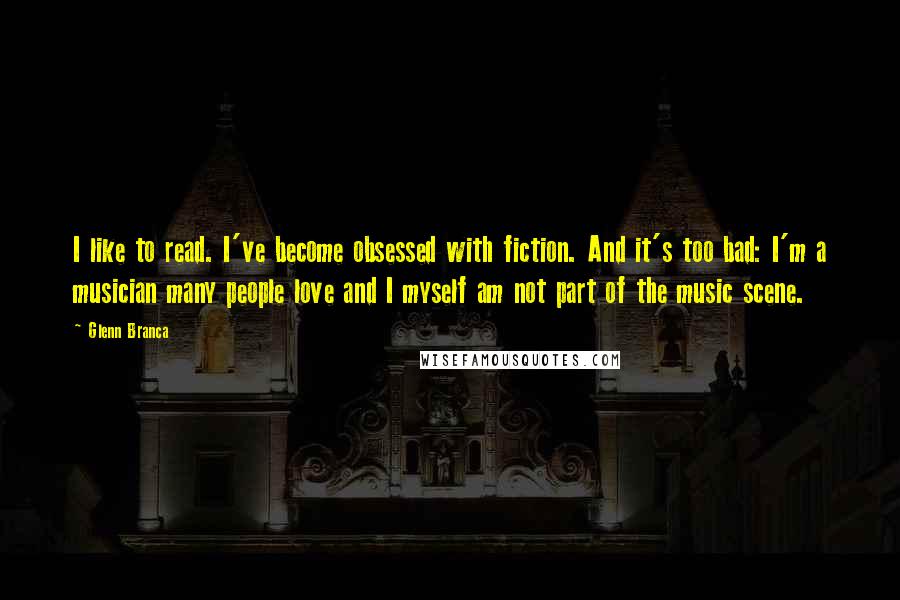 Glenn Branca Quotes: I like to read. I've become obsessed with fiction. And it's too bad: I'm a musician many people love and I myself am not part of the music scene.