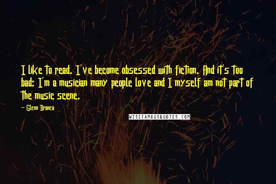 Glenn Branca Quotes: I like to read. I've become obsessed with fiction. And it's too bad: I'm a musician many people love and I myself am not part of the music scene.