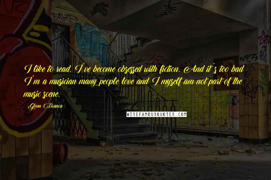 Glenn Branca Quotes: I like to read. I've become obsessed with fiction. And it's too bad: I'm a musician many people love and I myself am not part of the music scene.