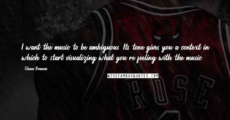 Glenn Branca Quotes: I want the music to be ambiguous. Its tone gives you a context in which to start visualizing what you're feeling with the music.