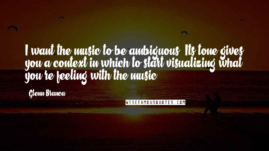 Glenn Branca Quotes: I want the music to be ambiguous. Its tone gives you a context in which to start visualizing what you're feeling with the music.