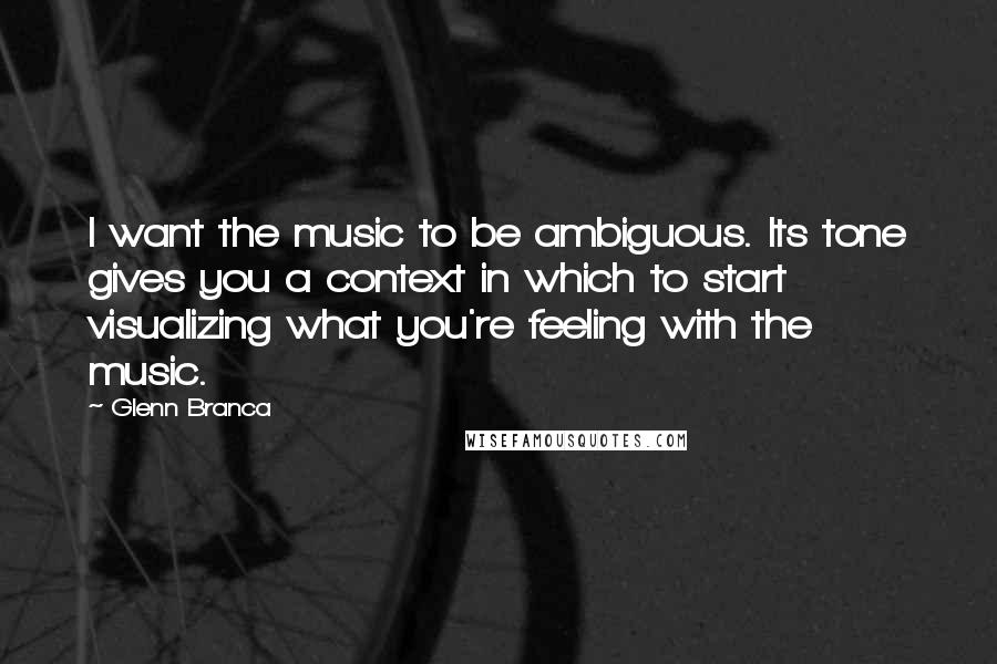 Glenn Branca Quotes: I want the music to be ambiguous. Its tone gives you a context in which to start visualizing what you're feeling with the music.