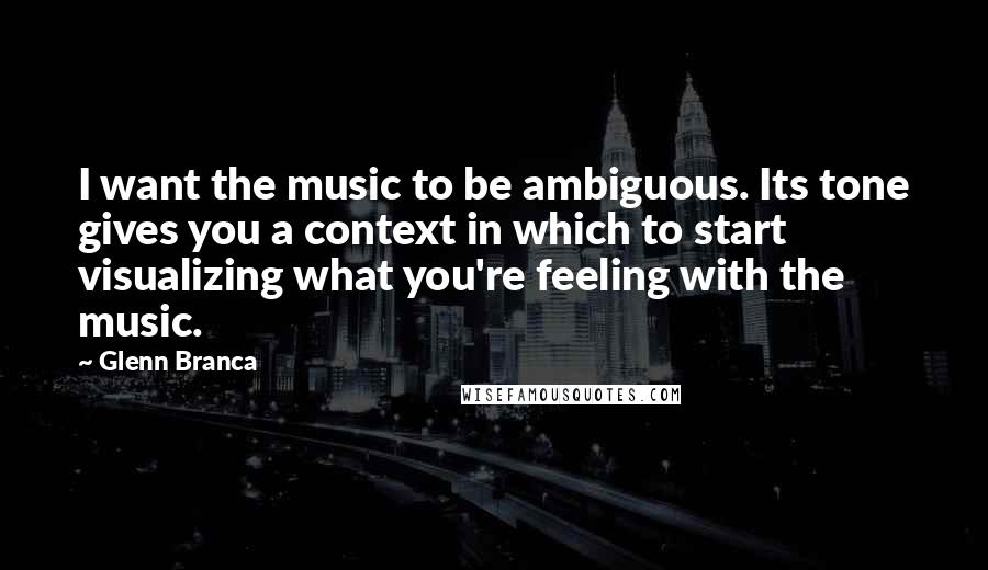 Glenn Branca Quotes: I want the music to be ambiguous. Its tone gives you a context in which to start visualizing what you're feeling with the music.