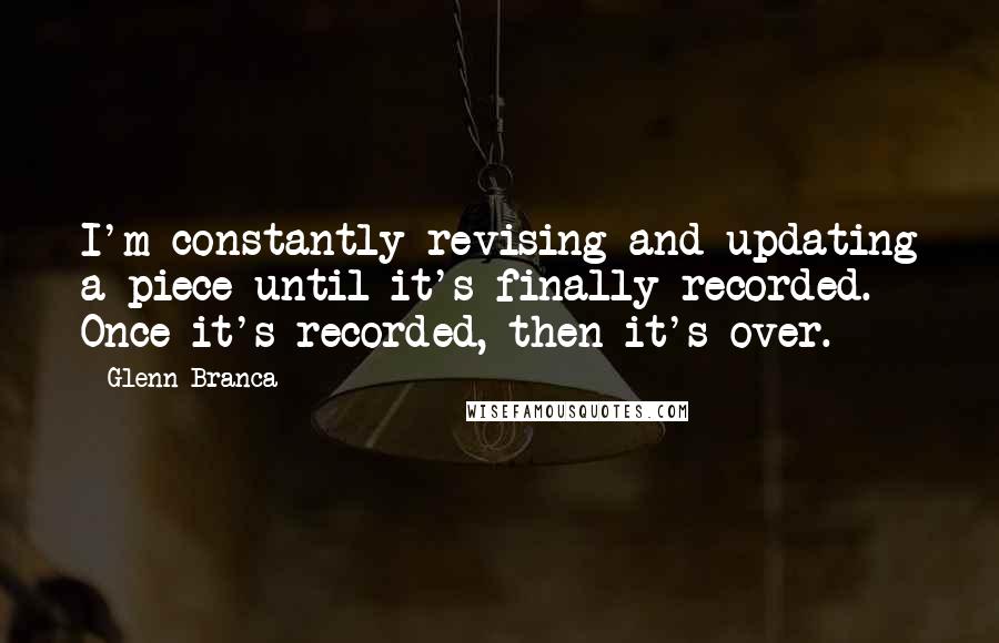 Glenn Branca Quotes: I'm constantly revising and updating a piece until it's finally recorded. Once it's recorded, then it's over.