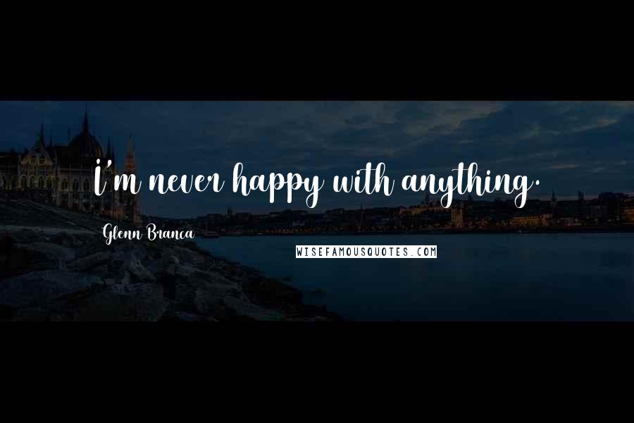 Glenn Branca Quotes: I'm never happy with anything.