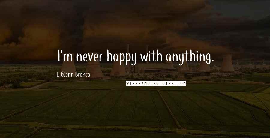 Glenn Branca Quotes: I'm never happy with anything.