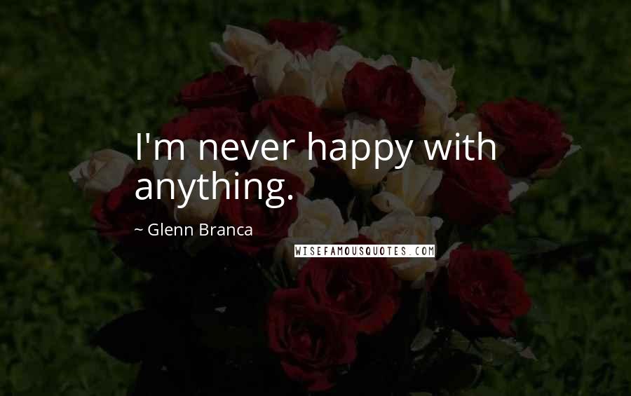 Glenn Branca Quotes: I'm never happy with anything.