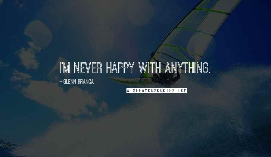 Glenn Branca Quotes: I'm never happy with anything.