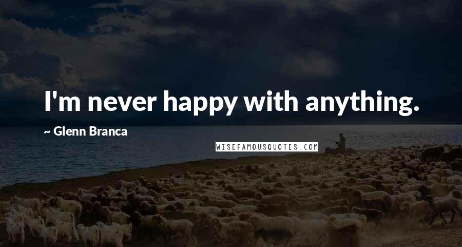 Glenn Branca Quotes: I'm never happy with anything.