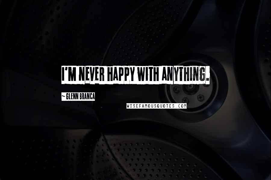 Glenn Branca Quotes: I'm never happy with anything.