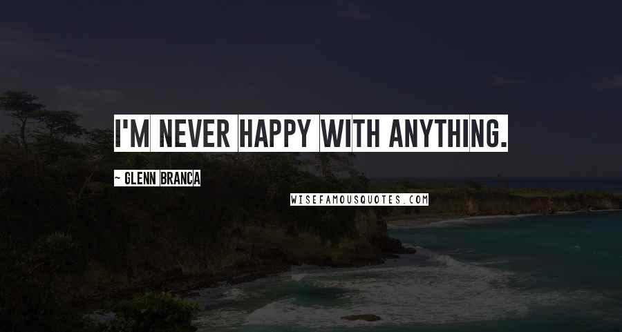 Glenn Branca Quotes: I'm never happy with anything.