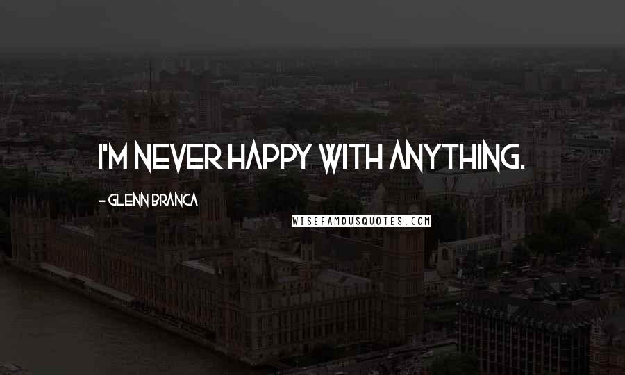 Glenn Branca Quotes: I'm never happy with anything.