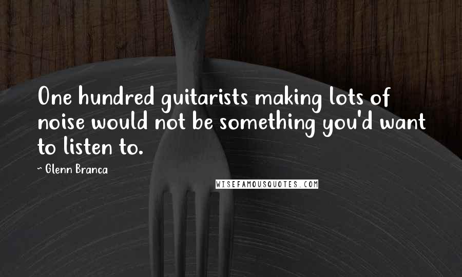 Glenn Branca Quotes: One hundred guitarists making lots of noise would not be something you'd want to listen to.