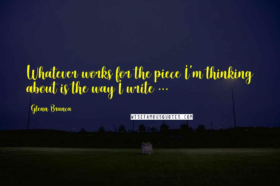Glenn Branca Quotes: Whatever works for the piece I'm thinking about is the way I write ...