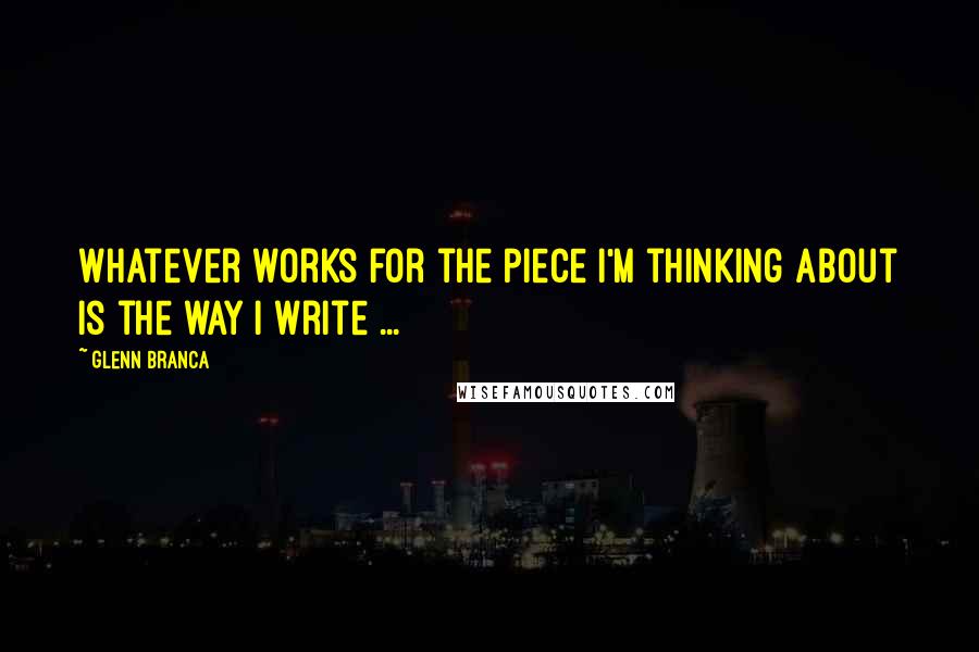 Glenn Branca Quotes: Whatever works for the piece I'm thinking about is the way I write ...