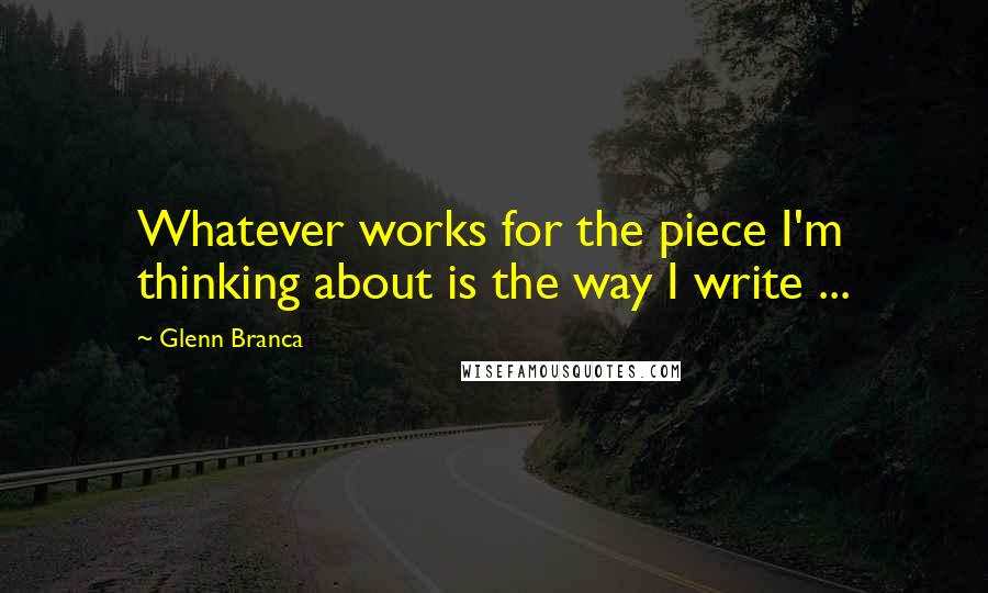 Glenn Branca Quotes: Whatever works for the piece I'm thinking about is the way I write ...
