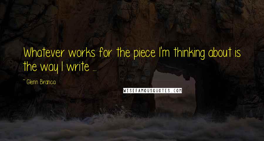 Glenn Branca Quotes: Whatever works for the piece I'm thinking about is the way I write ...