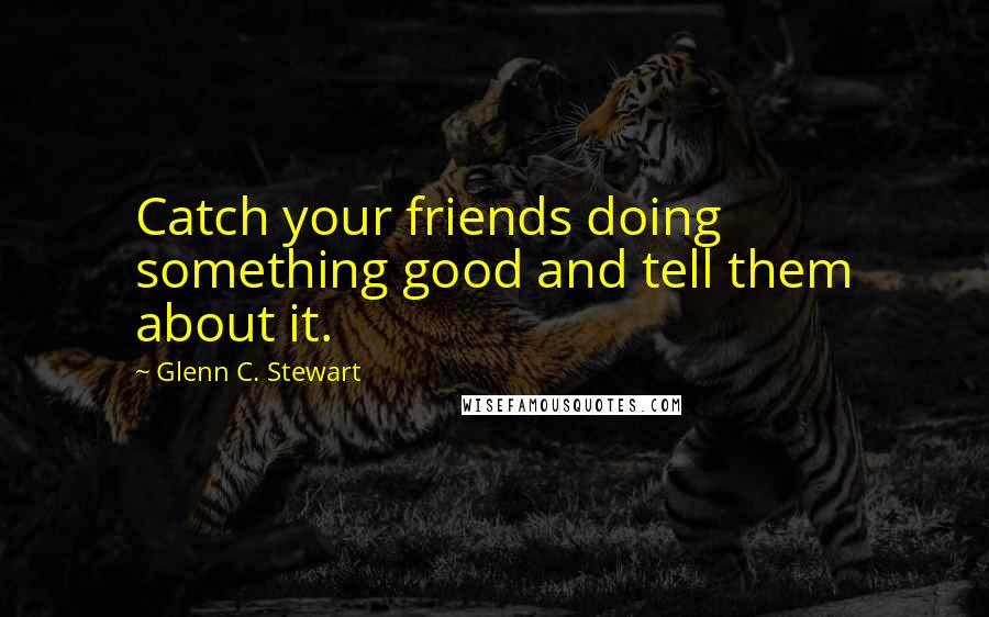 Glenn C. Stewart Quotes: Catch your friends doing something good and tell them about it.