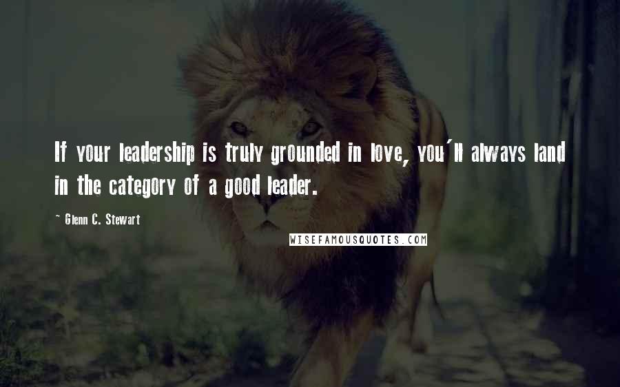 Glenn C. Stewart Quotes: If your leadership is truly grounded in love, you'll always land in the category of a good leader.