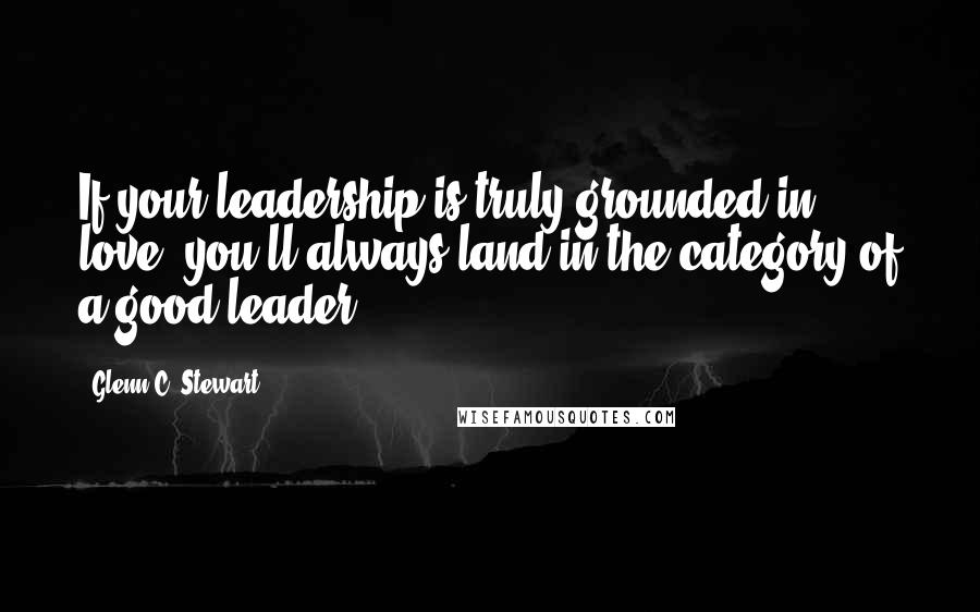 Glenn C. Stewart Quotes: If your leadership is truly grounded in love, you'll always land in the category of a good leader.