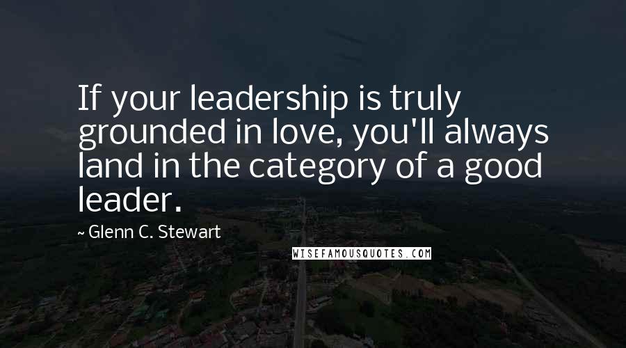 Glenn C. Stewart Quotes: If your leadership is truly grounded in love, you'll always land in the category of a good leader.