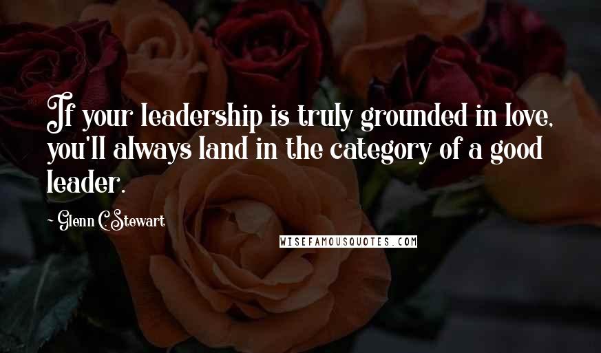 Glenn C. Stewart Quotes: If your leadership is truly grounded in love, you'll always land in the category of a good leader.